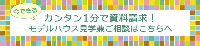 今できる！カンタン1分で資料請求！モデルハウス見学兼ご相談はこちらへ