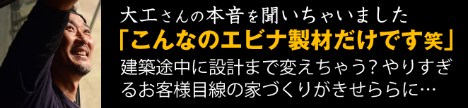 大工さんの本音を聞いちゃいました。「こんなのエビナ製材だけです笑」建築途中に設計まで変えちゃう？やりすぎるお客さま目線の家づくりがせきららに