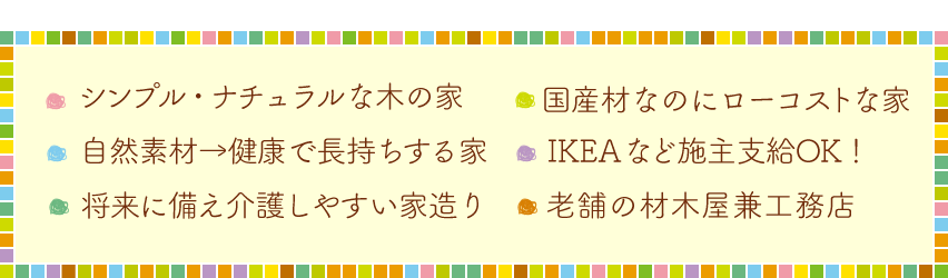 ・シンプルでナチュラルな木の家・健康を考えれば自然素材・国産木材をローコストで・IKEAなど持ち込みOK！・将来に備えた介護しやすい家作り・老舗の材木屋兼工務店